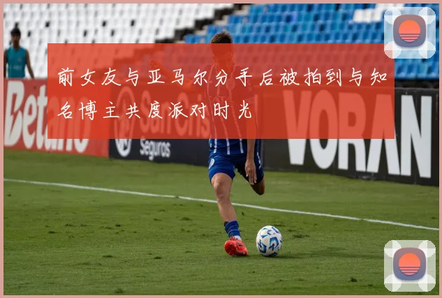 前女友与亚马尔分手后被拍到与知名博主共度派对时光