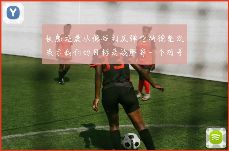 快船逆袭从低谷到反弹伦纳德坚定表示我们的目标是战胜每一个对手