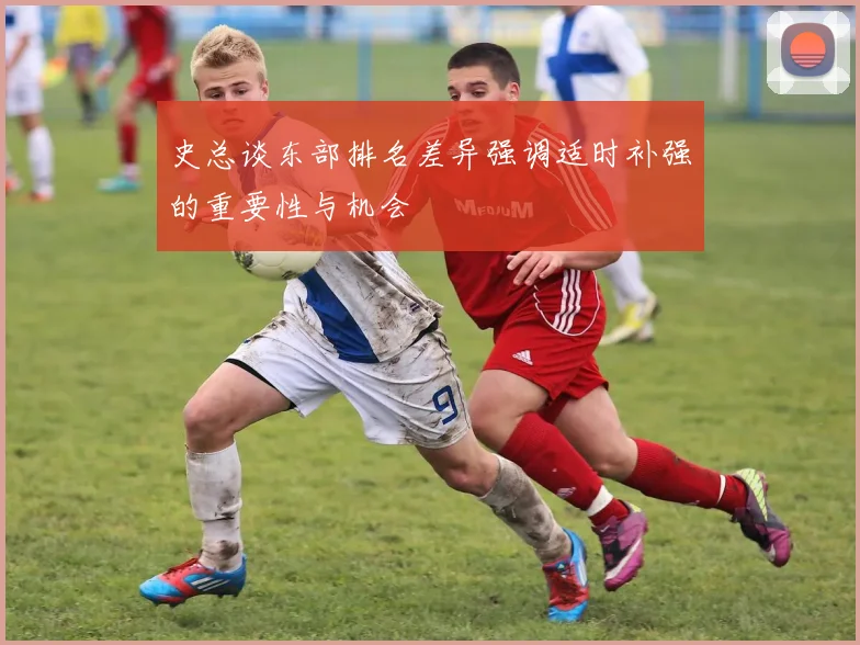 史总谈东部排名差异强调适时补强的重要性与机会
