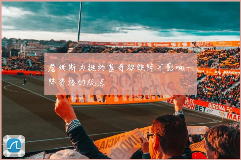 詹姆斯力挺约基奇称缺阵不影响一阵资格的观点