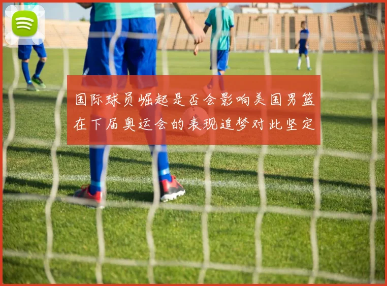 国际球员崛起是否会影响美国男篮在下届奥运会的表现追梦对此坚定回应