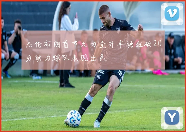 杰伦布朗首节火力全开半场狂砍20分助力球队表现出色