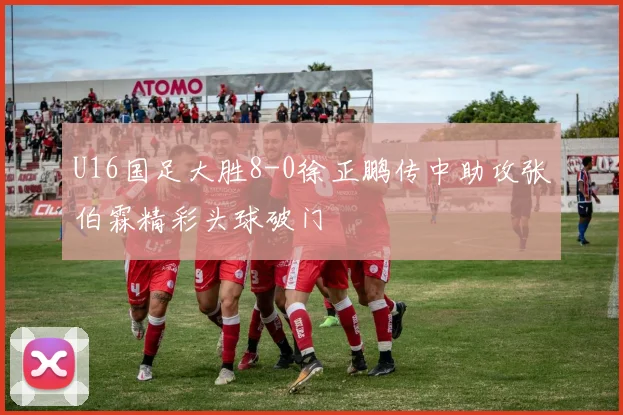 U16国足大胜8-0徐正鹏传中助攻张伯霖精彩头球破门