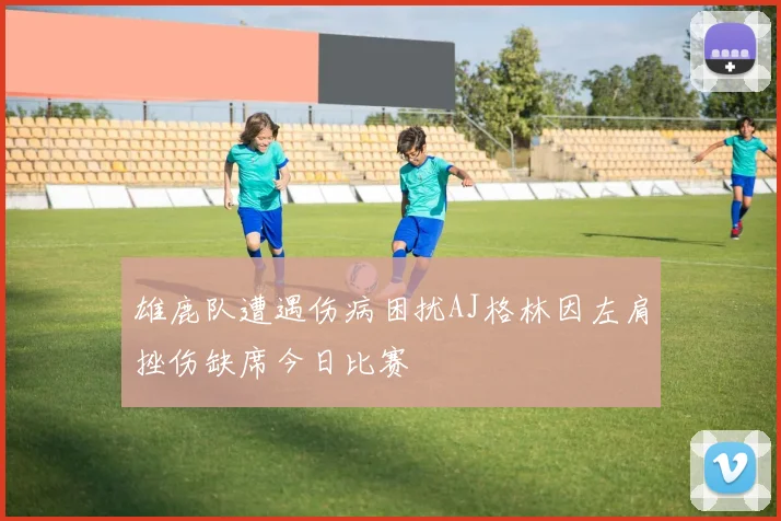 雄鹿队遭遇伤病困扰AJ格林因左肩挫伤缺席今日比赛
