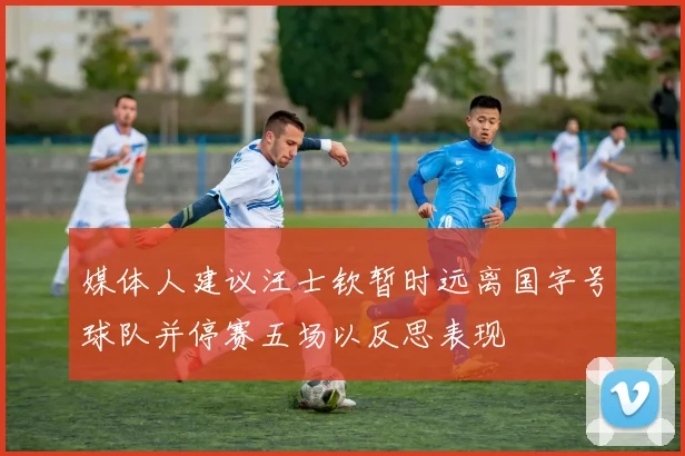 媒体人建议汪士钦暂时远离国字号球队并停赛五场以反思表现