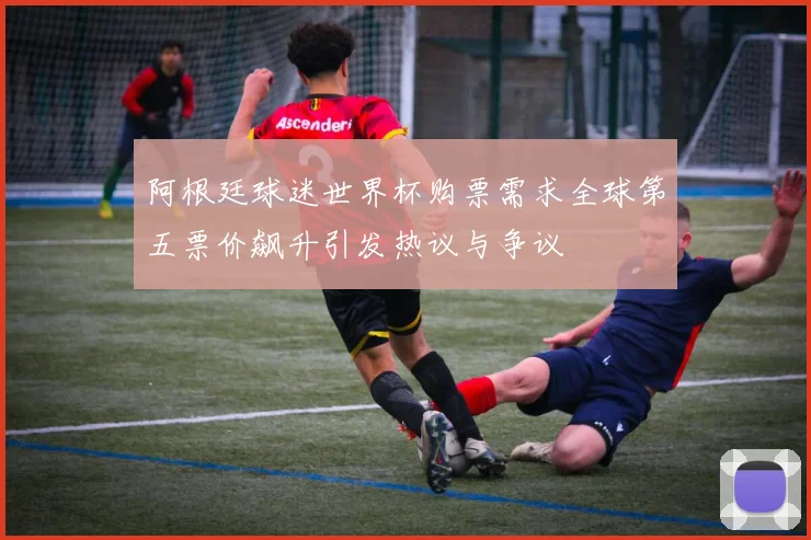 阿根廷球迷世界杯购票需求全球第五票价飙升引发热议与争议