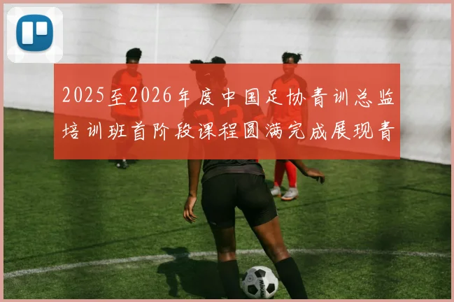 2025至2026年度中国足协青训总监培训班首阶段课程圆满完成展现青训新发展