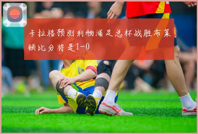 卡拉格预测利物浦足总杯战胜布莱顿比分将是1-0