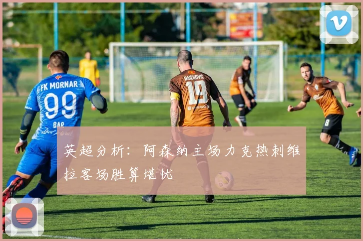 英超分析：阿森纳主场力克热刺维拉客场胜算堪忧