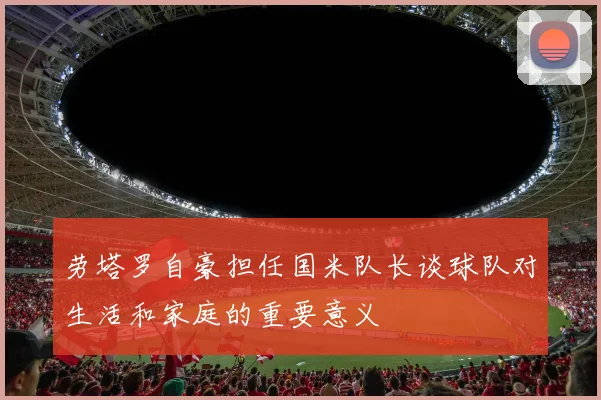 劳塔罗自豪担任国米队长谈球队对生活和家庭的重要意义