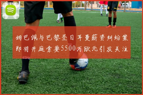 姆巴佩与巴黎圣日耳曼薪资纠纷案即将开庭索要5500万欧元引发关注