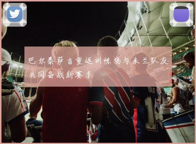巴尔泰萨吉重返训练场与米兰队友共同备战新赛季