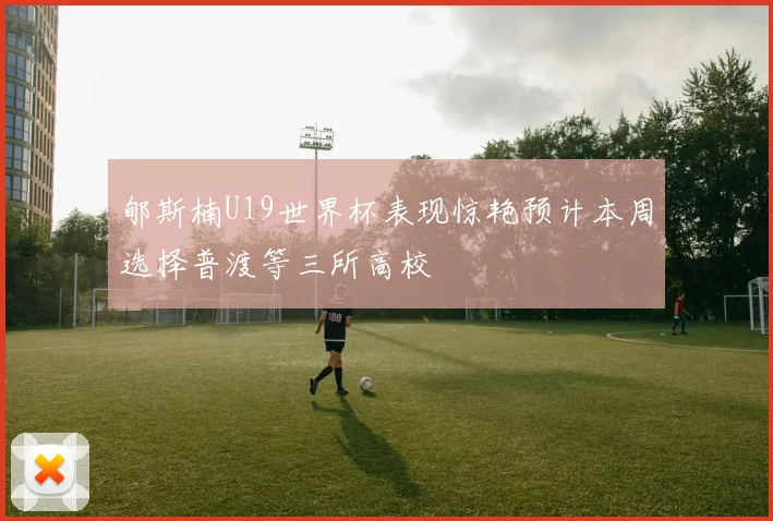 郇斯楠U19世界杯表现惊艳预计本周选择普渡等三所高校