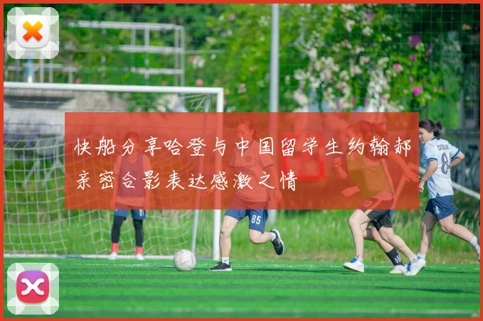 快船分享哈登与中国留学生约翰郝亲密合影表达感激之情