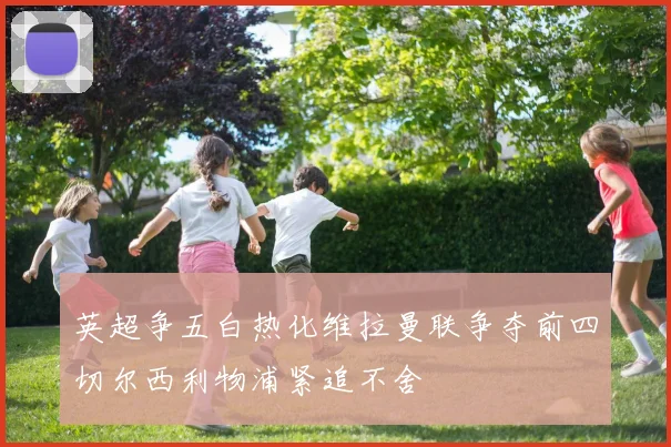 英超争五白热化维拉曼联争夺前四切尔西利物浦紧追不舍