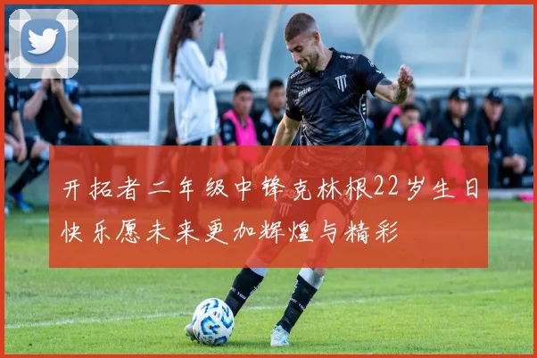 开拓者二年级中锋克林根22岁生日快乐愿未来更加辉煌与精彩