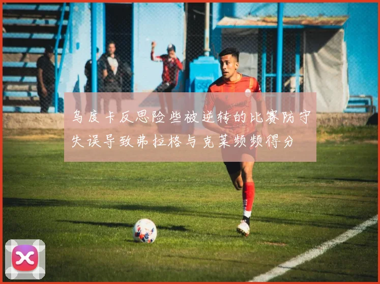 乌度卡反思险些被逆转的比赛防守失误导致弗拉格与克莱频频得分