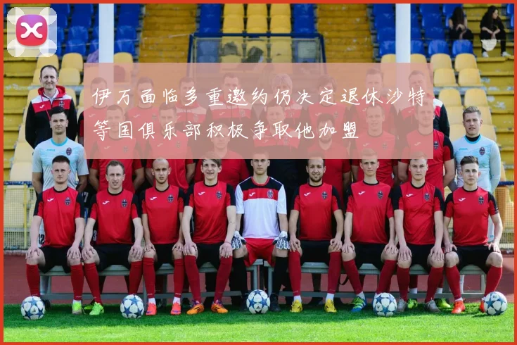 伊万面临多重邀约仍决定退休沙特等国俱乐部积极争取他加盟