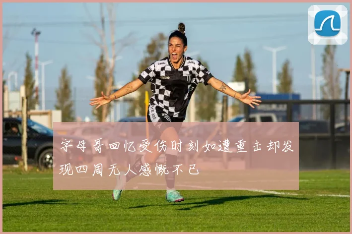 字母哥回忆受伤时刻如遭重击却发现四周无人感慨不已