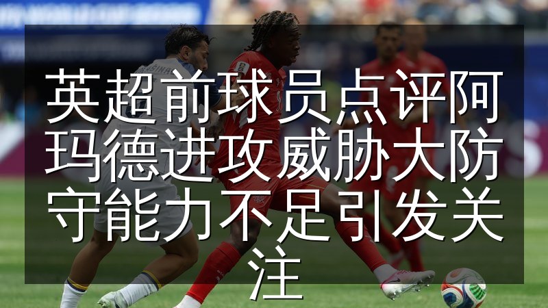 英超前球员点评阿玛德进攻威胁大防守能力不足引发关注