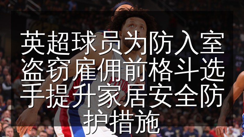 英超球员为防入室盗窃雇佣前格斗选手提升家居安全防护措施