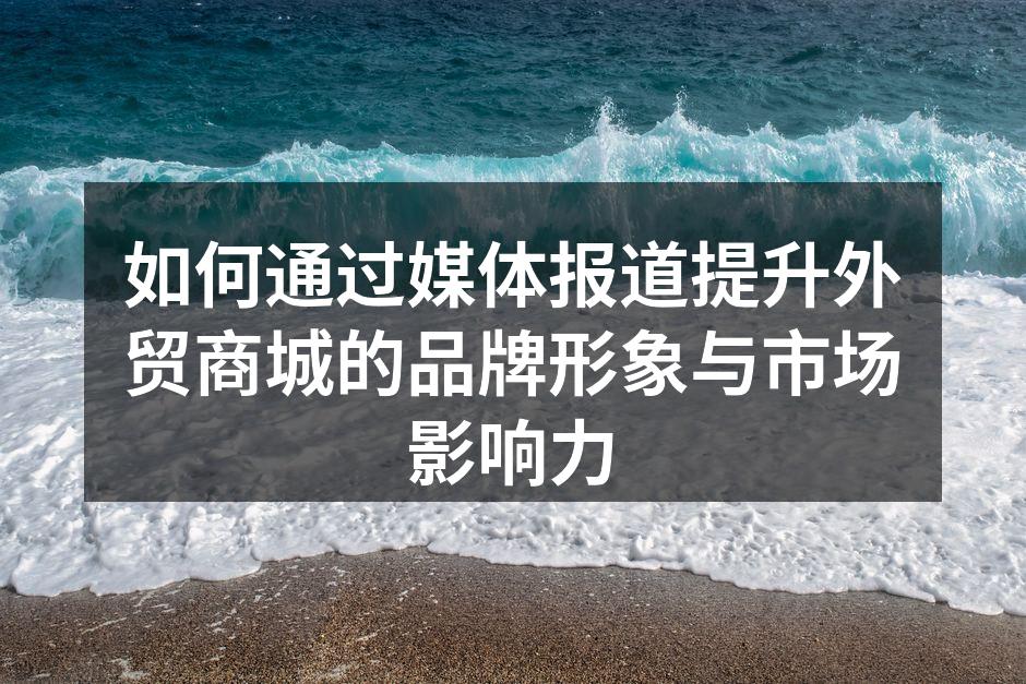 如何通过媒体报道提升外贸商城的品牌形象与市场影响力